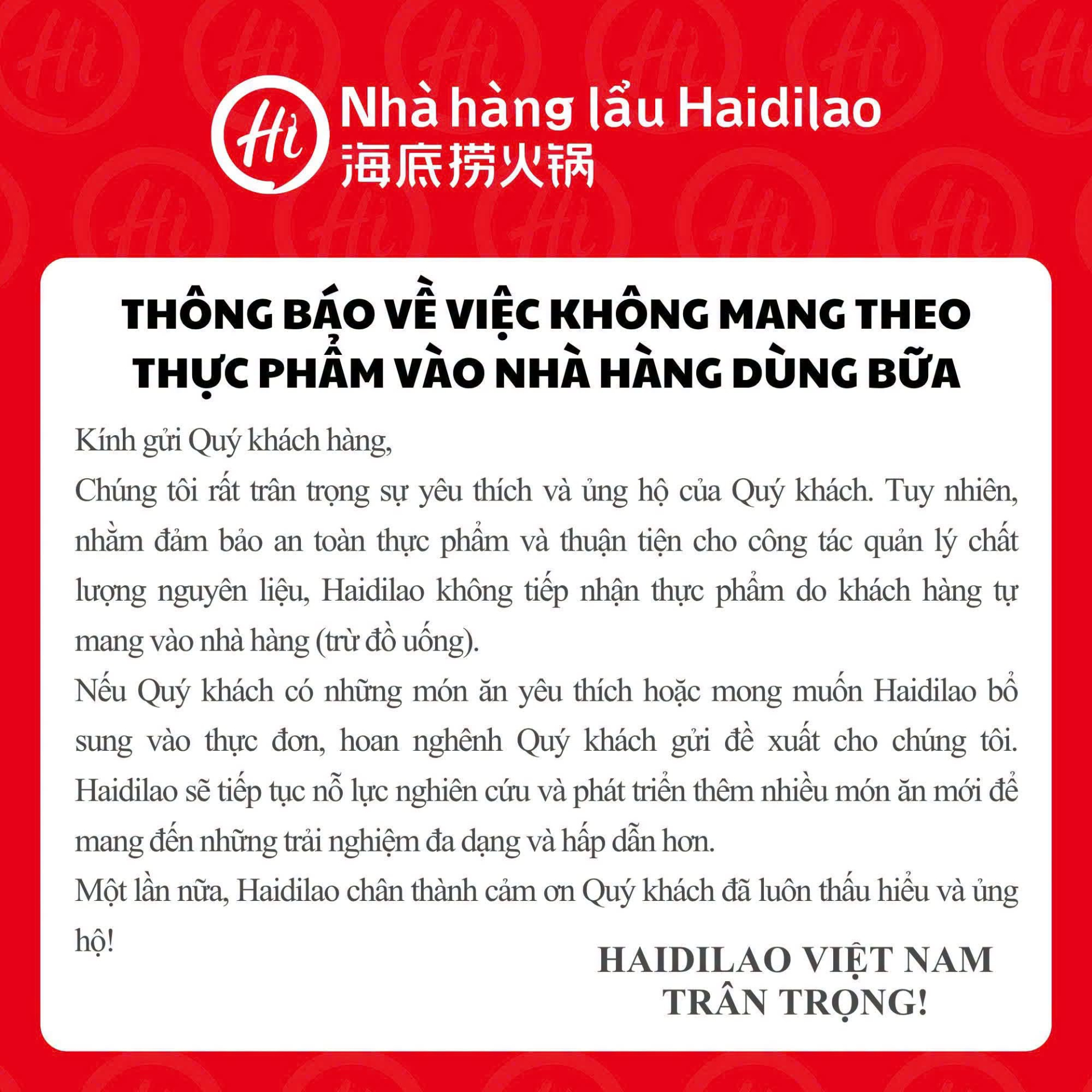 Theo thông báo mới nhất từ Haidilao Việt Nam, nhằm đảm bảo an toàn thực phẩm và thuận tiện cho công tác quản lý chất lượng nguyên liệu, Haidilao sẽ không tiếp nhận thực phẩm do khách hàng tự mang vào nhà hàng, ngoại trừ đồ uống.