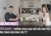 'House Are You?' #4 - Huyền Baby: “Chồng chưa bao giờ nói anh yêu em nhưng tặng hẳn nhà 100 tỷ'